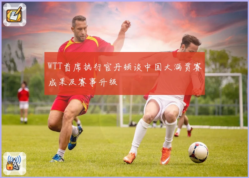WTT首席执行官丹顿谈中国大满贯赛成果及赛事升级