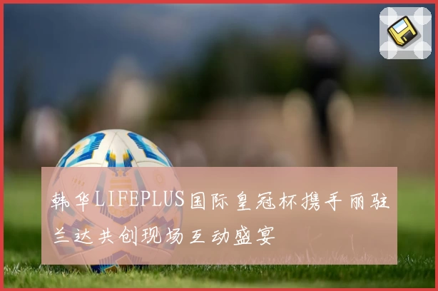 韩华LIFEPLUS国际皇冠杯携手丽驻兰达共创现场互动盛宴