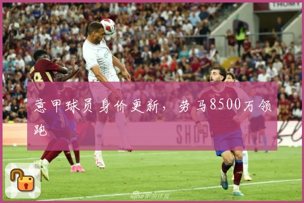 意甲球员身价更新，劳马8500万领跑