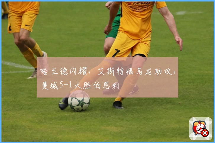 哈兰德闪耀，艾斯特福乌龙助攻，曼城5-1大胜伯恩利