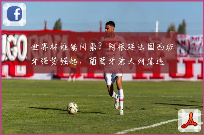 世界杯谁能问鼎？阿根廷法国西班牙强势崛起，葡萄牙意大利落选