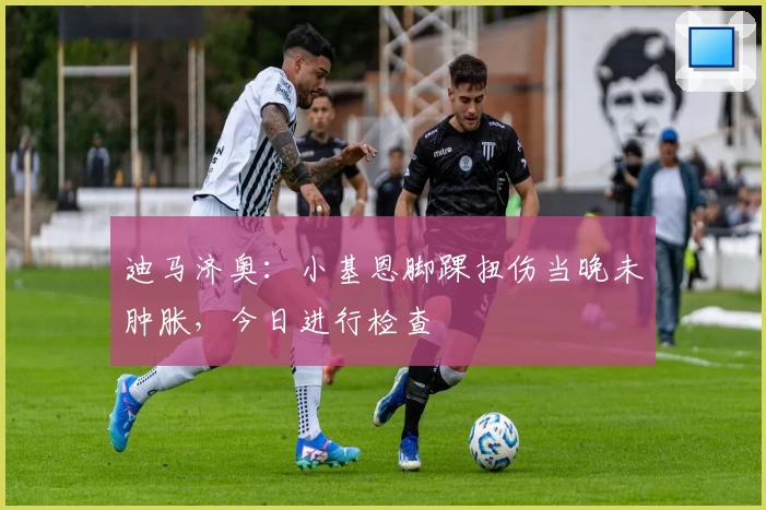 迪马济奥：小基恩脚踝扭伤当晚未肿胀，今日进行检查