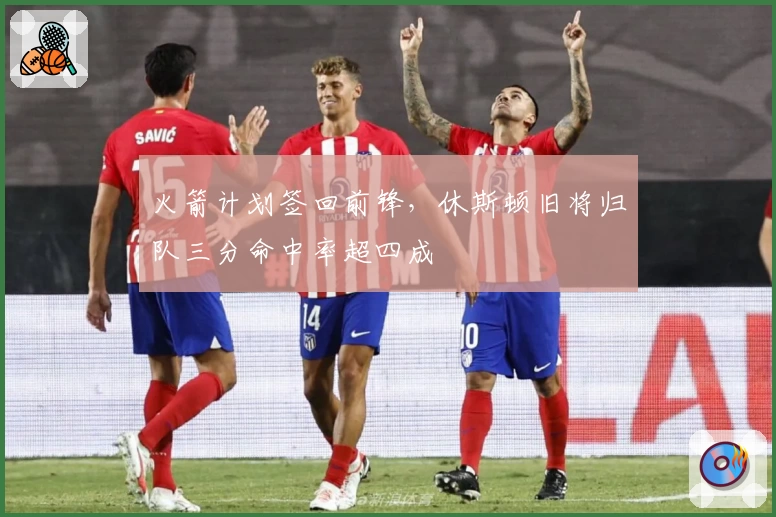 火箭计划签回前锋，休斯顿旧将归队三分命中率超四成