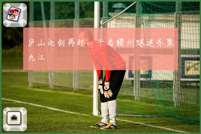 庐山论剑再起，千名赣州球迷齐聚九江