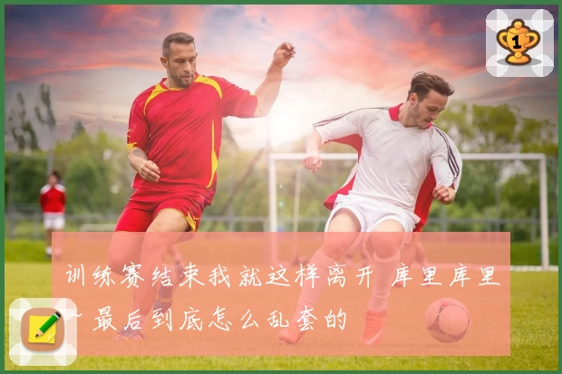 训练赛结束我就这样离开 库里库里～最后到底怎么乱套的