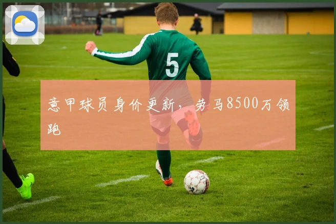 意甲球员身价更新，劳马8500万领跑