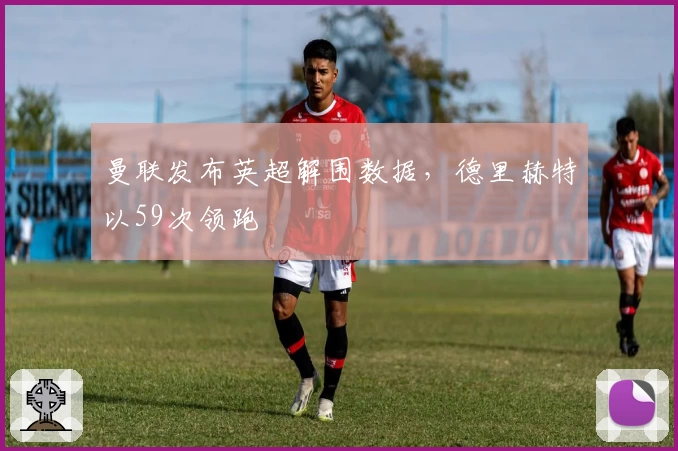曼联发布英超解围数据，德里赫特以59次领跑