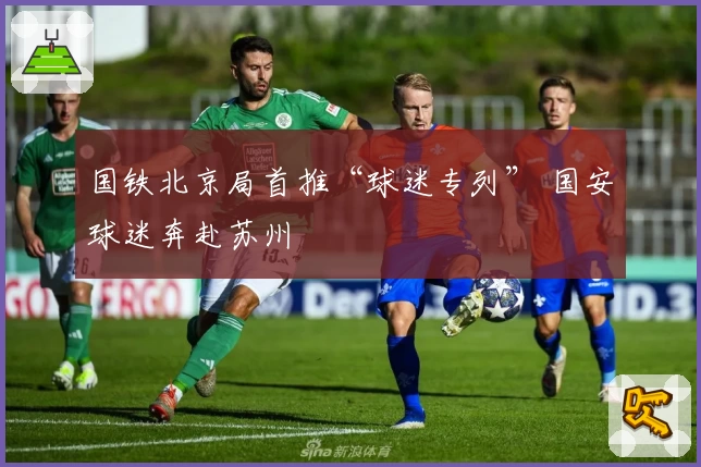 国铁北京局首推“球迷专列” 国安球迷奔赴苏州