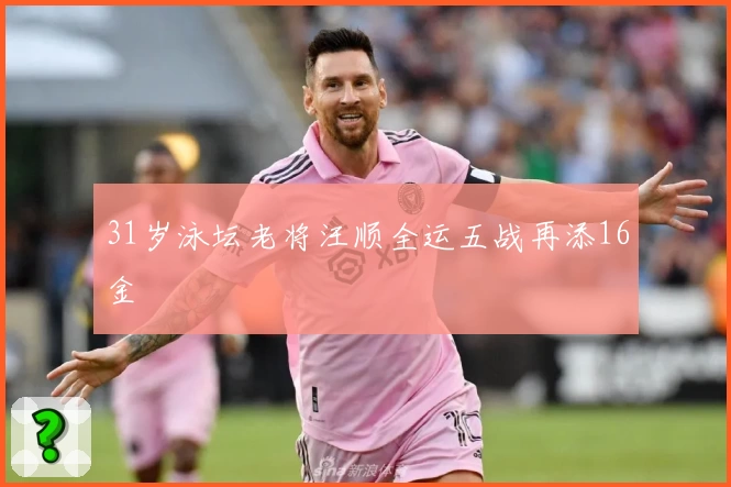 31岁泳坛老将汪顺全运五战再添16金
